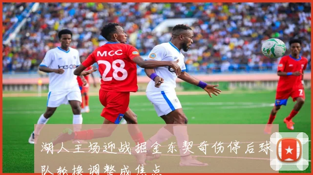 湖人主场迎战掘金东契奇伤停后球队轮换调整成焦点