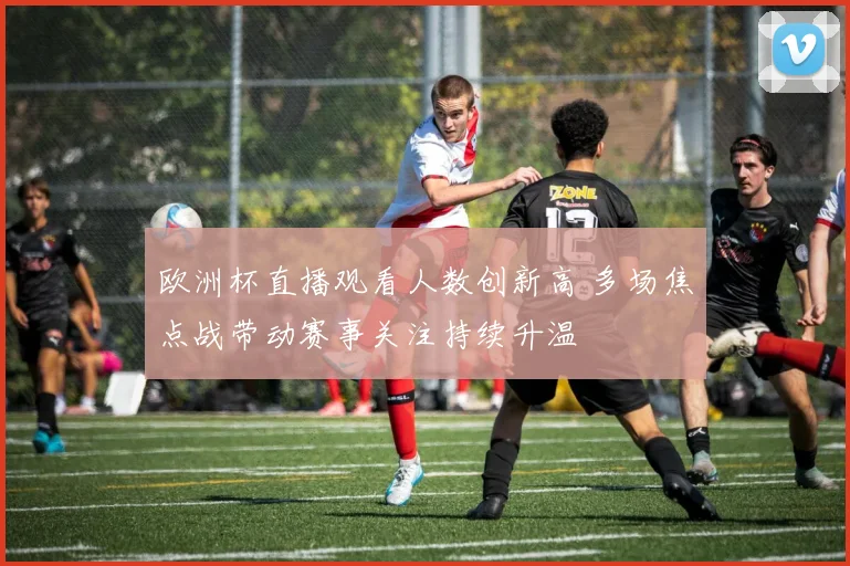 欧洲杯直播观看人数创新高 多场焦点战带动赛事关注持续升温