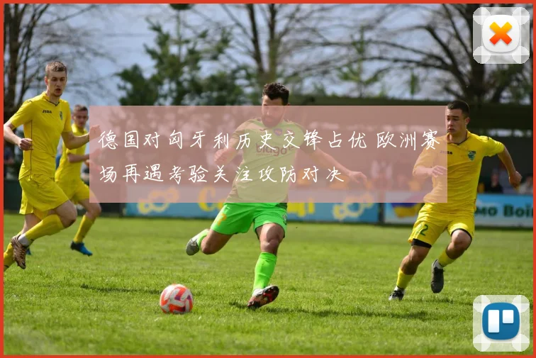 德国对匈牙利历史交锋占优 欧洲赛场再遇考验关注攻防对决