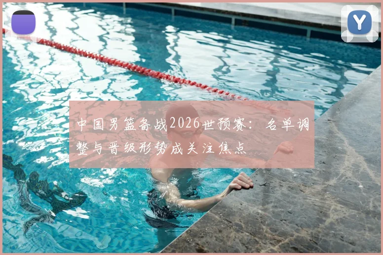 中国男篮备战2026世预赛：名单调整与晋级形势成关注焦点