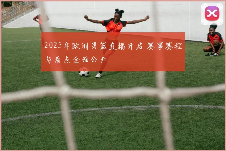 2025年欧洲男篮直播开启 赛事赛程与看点全面公开