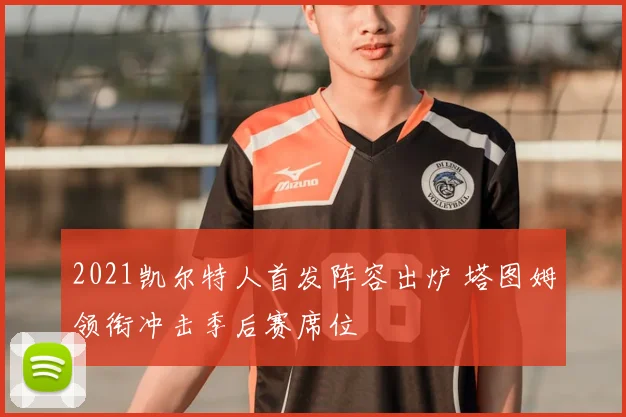 2021凯尔特人首发阵容出炉 塔图姆领衔冲击季后赛席位