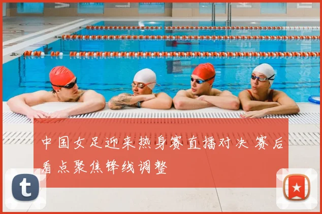 中国女足迎来热身赛直播对决 赛后看点聚焦锋线调整