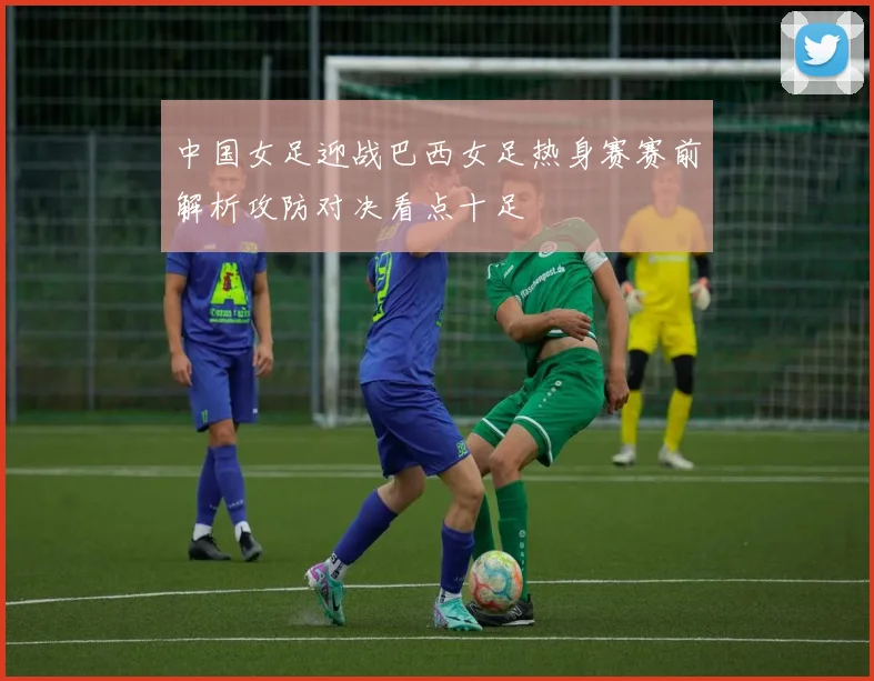 中国女足迎战巴西女足热身赛赛前解析攻防对决看点十足