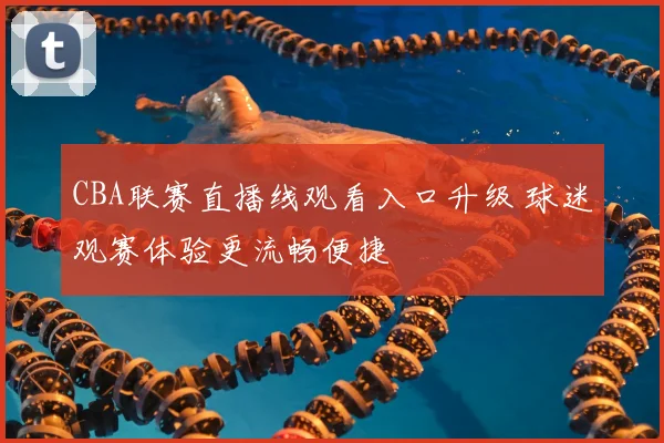 CBA联赛直播线观看入口升级 球迷观赛体验更流畅便捷