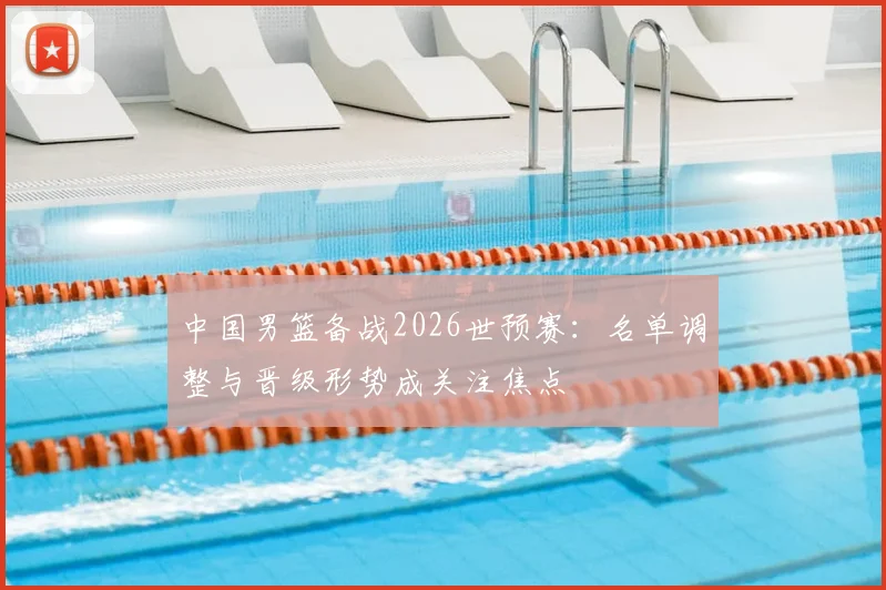 中国男篮备战2026世预赛：名单调整与晋级形势成关注焦点