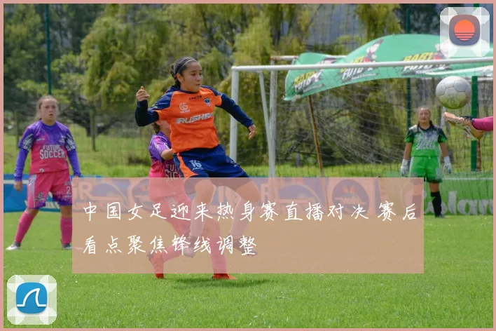 中国女足迎来热身赛直播对决 赛后看点聚焦锋线调整