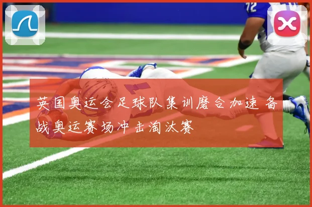 英国奥运会足球队集训磨合加速 备战奥运赛场冲击淘汰赛
