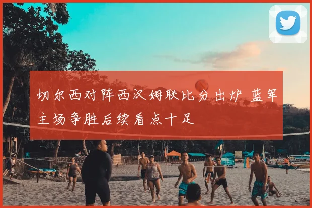 切尔西对阵西汉姆联比分出炉 蓝军主场争胜后续看点十足