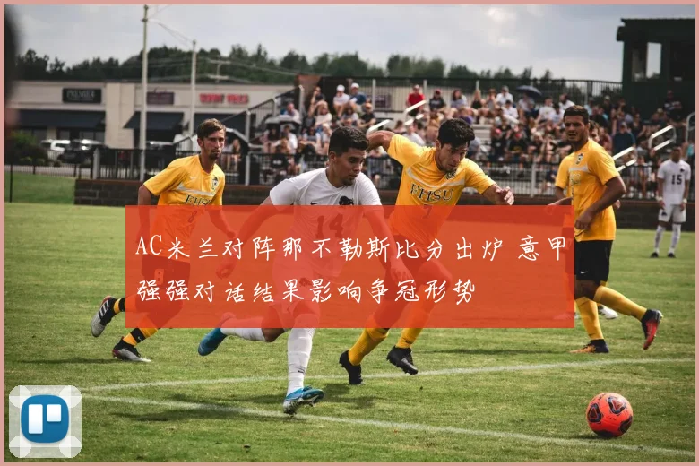 AC米兰对阵那不勒斯比分出炉 意甲强强对话结果影响争冠形势