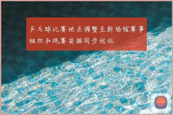 乒乓球比赛地点调整至新场馆赛事组织和观赛安排同步优化