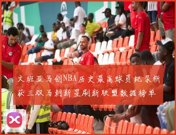 文班亚马创NBA历史最高球员纪录斩获三双马刺新星刷新联盟数据榜单