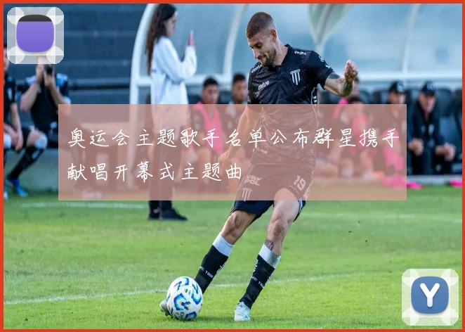 奥运会主题歌手名单公布群星携手献唱开幕式主题曲