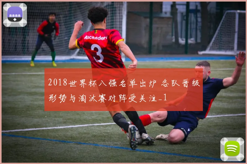 2018世界杯八强名单出炉 各队晋级形势与淘汰赛对阵受关注_1
