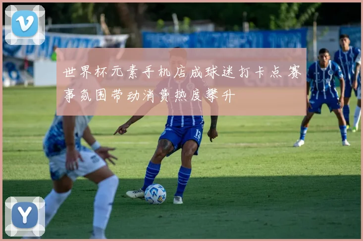 世界杯元素手机店成球迷打卡点 赛事氛围带动消费热度攀升