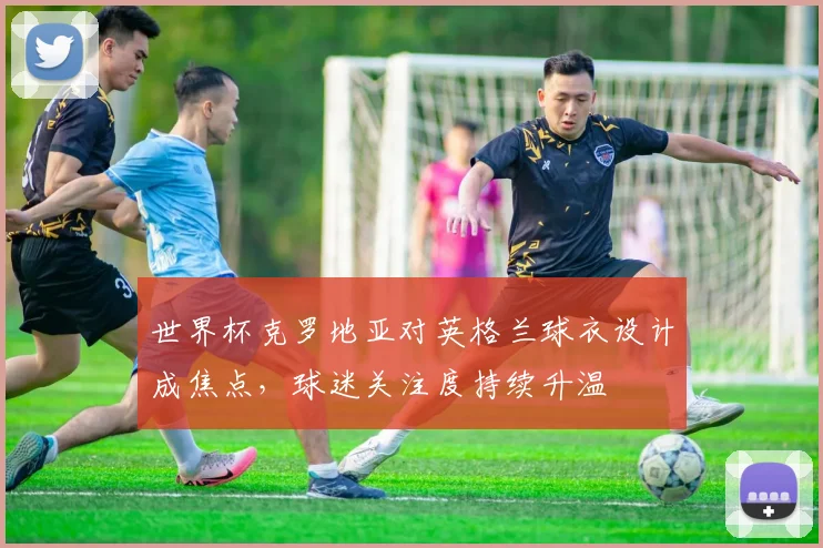 世界杯克罗地亚对英格兰球衣设计成焦点，球迷关注度持续升温