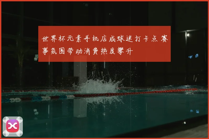世界杯元素手机店成球迷打卡点 赛事氛围带动消费热度攀升