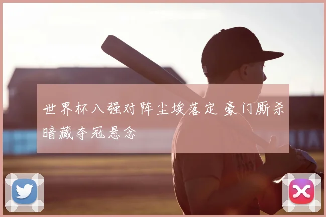 世界杯八强对阵尘埃落定 豪门厮杀暗藏夺冠悬念